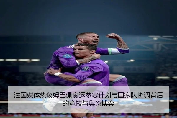 法国媒体热议姆巴佩奥运参赛计划与国家队协调背后的竞技与舆论博弈