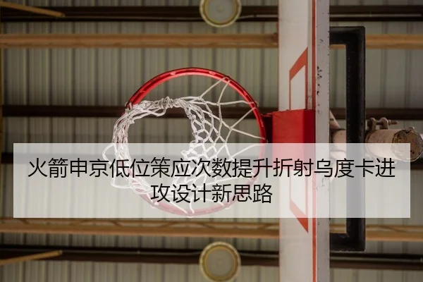 火箭申京低位策应次数提升折射乌度卡进攻设计新思路